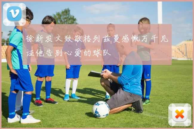 徐新发文致敬格列兹曼感慨万千见证他告别心爱的球队