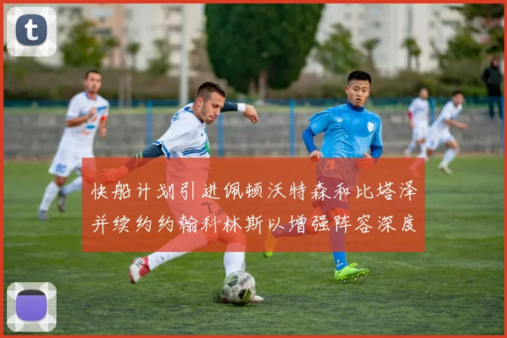 快船计划引进佩顿沃特森和比塔泽并续约约翰科林斯以增强阵容深度