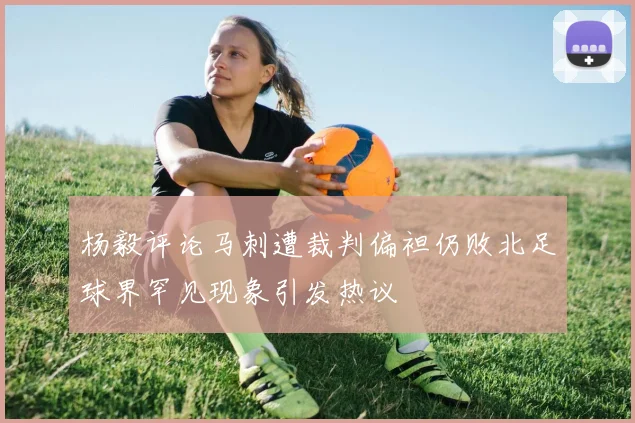 杨毅评论马刺遭裁判偏袒仍败北足球界罕见现象引发热议