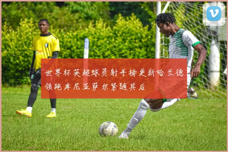 世界杯英超球员射手榜更新哈兰德领跑库尼亚萨尔紧随其后