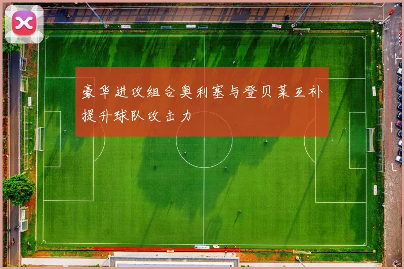 豪华进攻组合奥利塞与登贝莱互补提升球队攻击力
