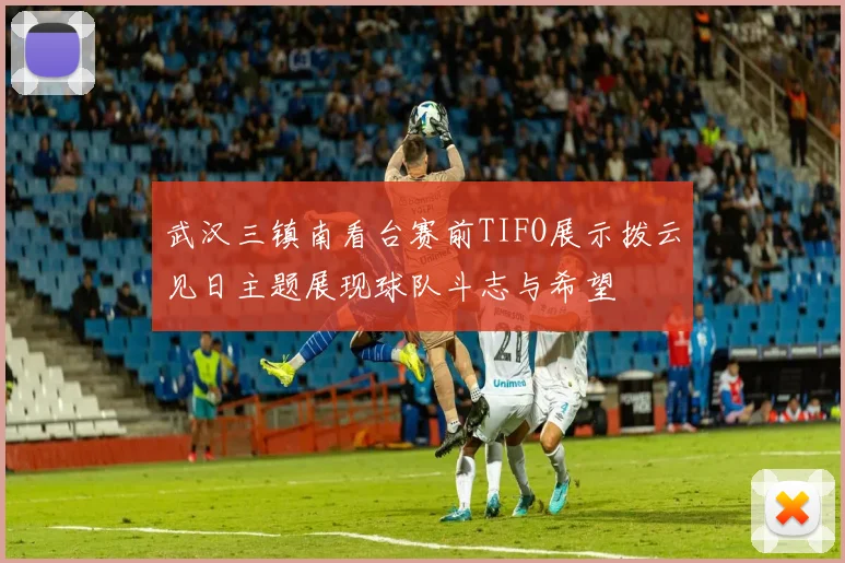 武汉三镇南看台赛前TIFO展示拨云见日主题展现球队斗志与希望