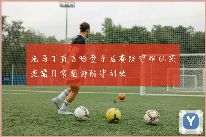 老马丁直言哈登季后赛防守难以突变需日常坚持防守训练
