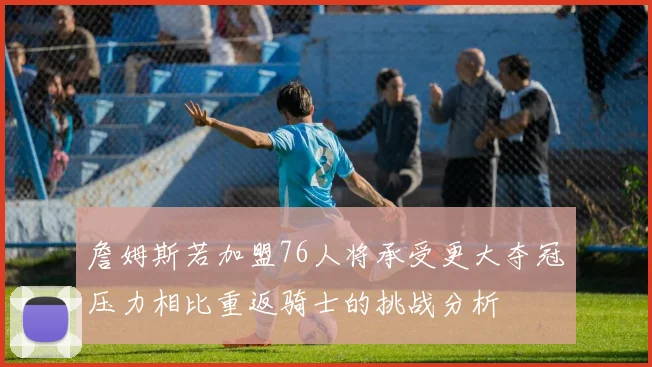 詹姆斯若加盟76人将承受更大夺冠压力相比重返骑士的挑战分析