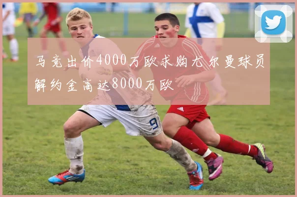 马竞出价4000万欧求购尤尔曼球员解约金高达8000万欧