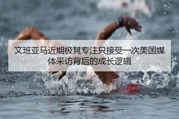 文班亚马近期极其专注只接受一次美国媒体采访背后的成长逻辑